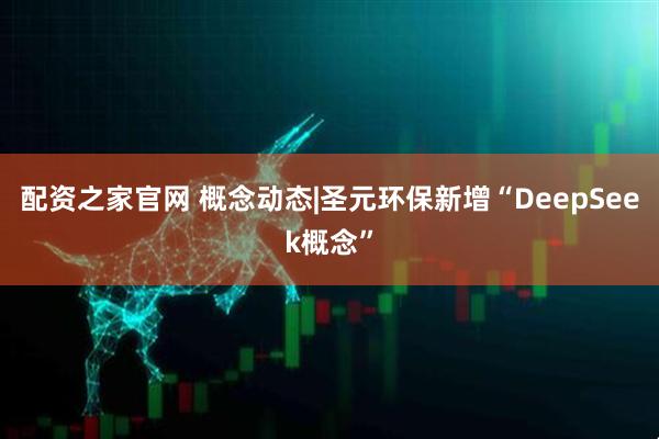 配资之家官网 概念动态|圣元环保新增“DeepSeek概念”