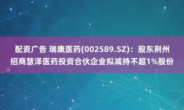 配资广告 瑞康医药(002589.SZ)：股东荆州招商慧泽医药投资合伙企业拟减持不超1%股份