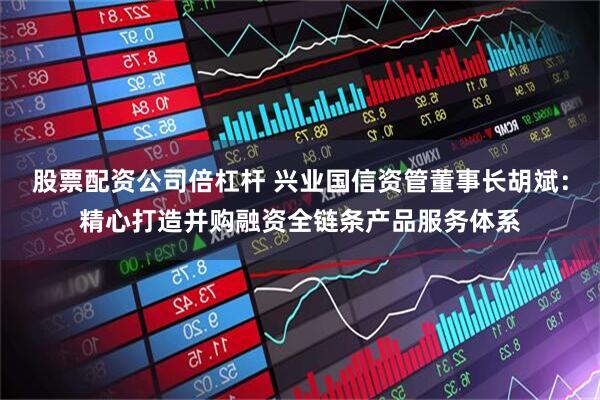 股票配资公司倍杠杆 兴业国信资管董事长胡斌：精心打造并购融资全链条产品服务体系
