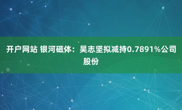 开户网站 银河磁体：吴志坚拟减持0.7891%公司股份