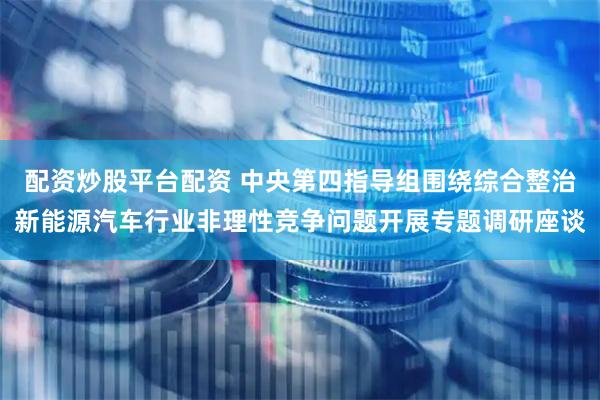 配资炒股平台配资 中央第四指导组围绕综合整治新能源汽车行业非理性竞争问题开展专题调研座谈
