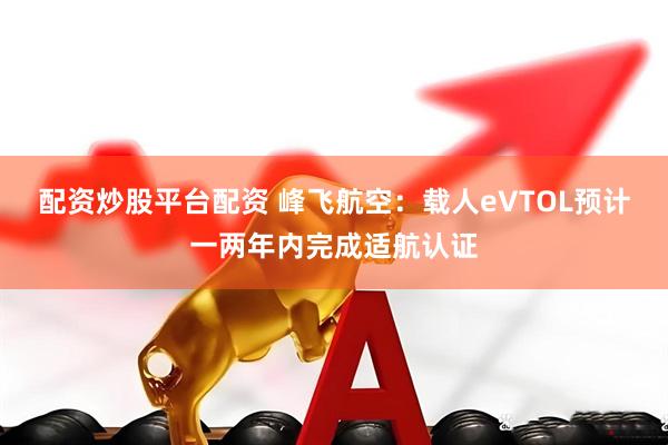 配资炒股平台配资 峰飞航空：载人eVTOL预计一两年内完成适航认证