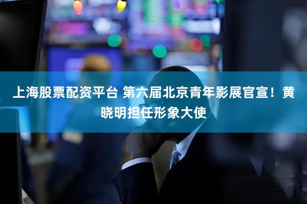 上海股票配资平台 第六届北京青年影展官宣！黄晓明担任形象大使