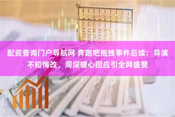 配资查询门户导航网 奔跑吧拖拽事件后续：导演不知悔改，周深暖心回应引全网盛赞