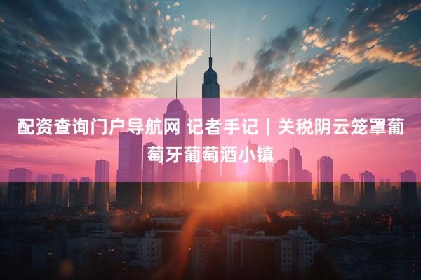 配资查询门户导航网 记者手记｜关税阴云笼罩葡萄牙葡萄酒小镇