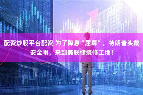 配资炒股平台配资 为了降息“屈尊”，特朗普头戴安全帽，来到美联储装修工地！