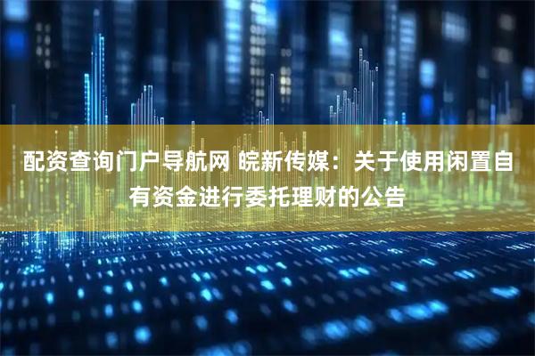 配资查询门户导航网 皖新传媒：关于使用闲置自有资金进行委托理财的公告