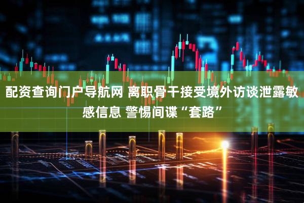 配资查询门户导航网 离职骨干接受境外访谈泄露敏感信息 警惕间谍“套路”