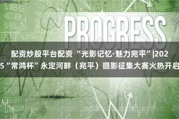 配资炒股平台配资 “光影记忆·魅力宛平”|2025“常鸿杯”永定河畔（宛平）摄影征集大赛火热开启
