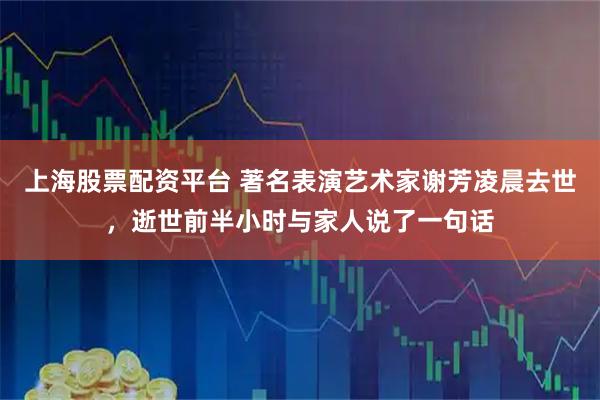 上海股票配资平台 著名表演艺术家谢芳凌晨去世，逝世前半小时与家人说了一句话