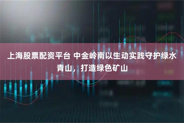 上海股票配资平台 中金岭南以生动实践守护绿水青山，打造绿色矿山