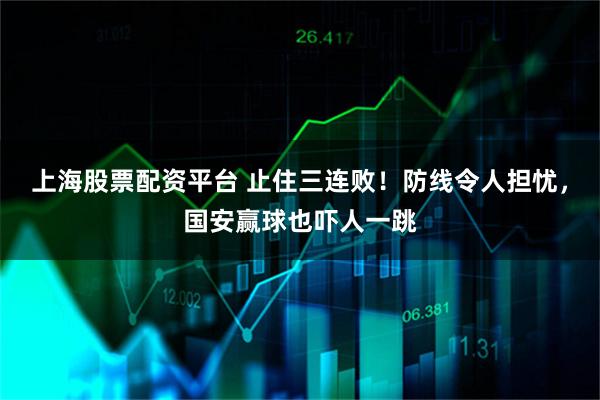 上海股票配资平台 止住三连败！防线令人担忧，国安赢球也吓人一跳