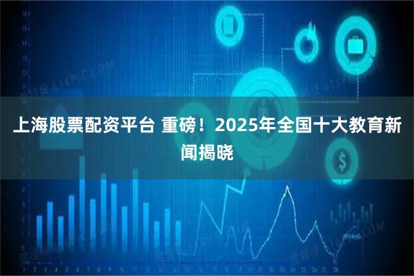 上海股票配资平台 重磅！2025年全国十大教育新闻揭晓