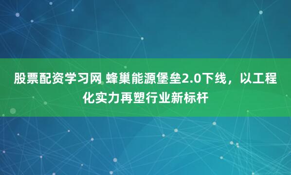 股票配资学习网 蜂巢能源堡垒2.0下线，以工程化实力再塑行业新标杆