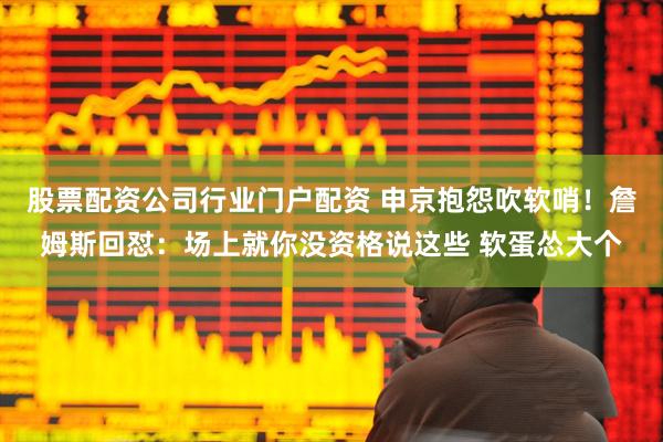 股票配资公司行业门户配资 申京抱怨吹软哨！詹姆斯回怼：场上就你没资格说这些 软蛋怂大个