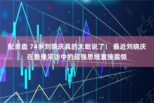 配资盘 74岁刘晓庆真的太敢说了！ 最近刘晓庆在鲁豫采访中的超强思维直接震惊