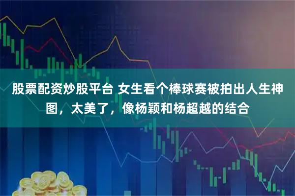 股票配资炒股平台 女生看个棒球赛被拍出人生神图，太美了，像杨颖和杨超越的结合