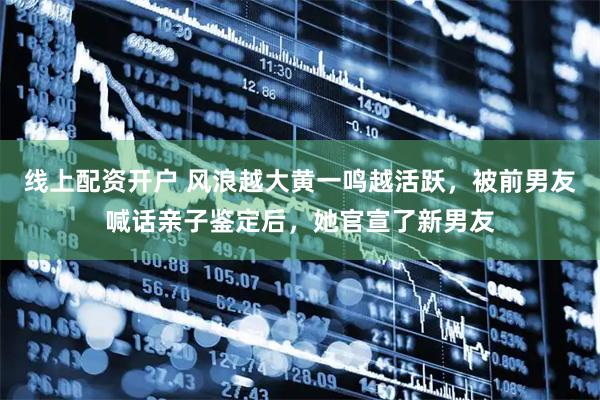 线上配资开户 风浪越大黄一鸣越活跃，被前男友喊话亲子鉴定后，她官宣了新男友