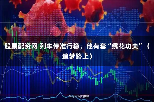 股票配资网 列车停准行稳，他有套“绣花功夫”（追梦路上）