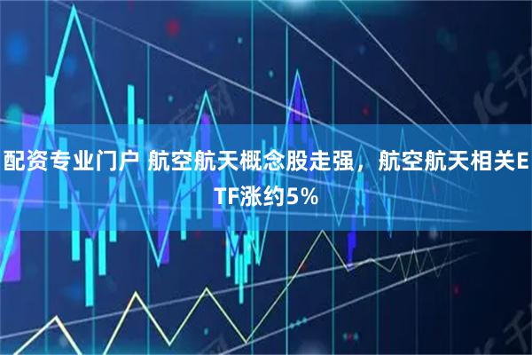配资专业门户 航空航天概念股走强，航空航天相关ETF涨约5%