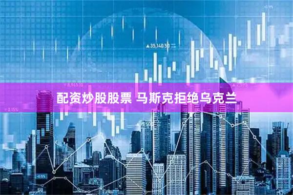 配资炒股股票 马斯克拒绝乌克兰