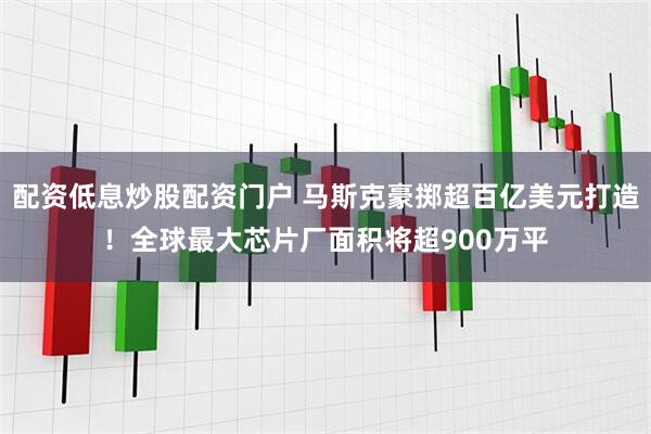 配资低息炒股配资门户 马斯克豪掷超百亿美元打造！全球最大芯片厂面积将超900万平