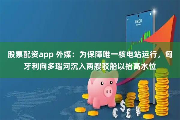 股票配资app 外媒：为保障唯一核电站运行，匈牙利向多瑙河沉入两艘驳船以抬高水位