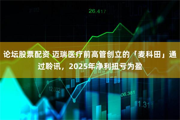 论坛股票配资 迈瑞医疗前高管创立的「麦科田」通过聆讯，2025年净利扭亏为盈