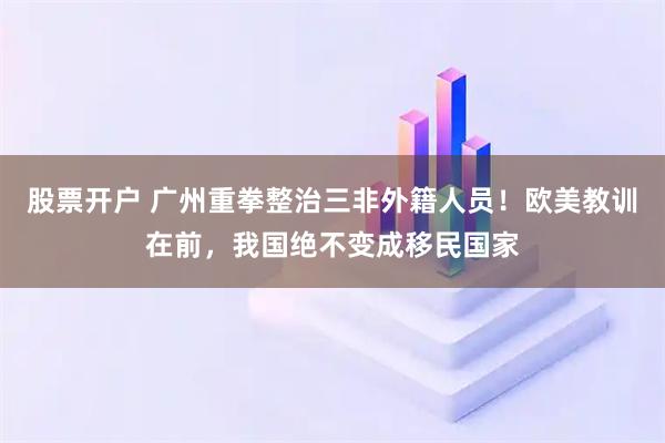 股票开户 广州重拳整治三非外籍人员！欧美教训在前，我国绝不变成移民国家
