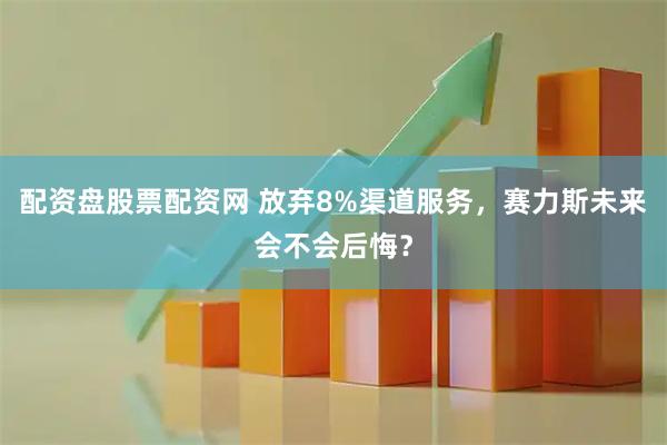 配资盘股票配资网 放弃8%渠道服务，赛力斯未来会不会后悔？